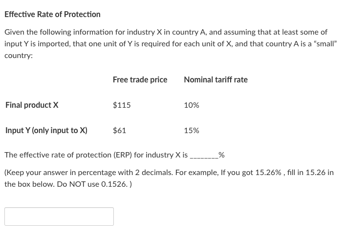 Effective Rate of Protection
Given the following information for industry X in country A, and assuming that at least some of
input Y is imported, that one unit of Y is required for each unit of X, and that country A is a "small"
country:
Final product X
Input Y (only input to X)
Free trade price
$115
$61
Nominal tariff rate
10%
15%
The effective rate of protection (ERP) for industry X is
_%
(Keep your answer in percentage with 2 decimals. For example, If you got 15.26%, fill in 15.26 in
the box below. Do NOT use 0.1526.)