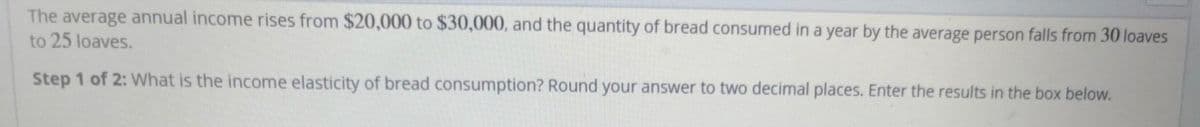 The average annual income rises from $20,000 to $30,000, and the quantity of bread consumed in a year by the average person falls from 30 loaves
to 25 loaves.
Step 1 of 2: What is the income elasticity of bread consumption? Round your answer to two decimal places. Enter the results in the box below.