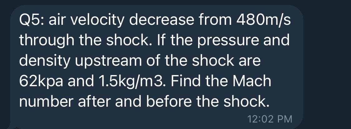 Q5: air velocity decrease from 480m/s
through the shock. If the pressure and
density upstream of the shock are
62kpa and 1.5kg/m3. Find the Mach
number after and before the shock.
12:02 PM
