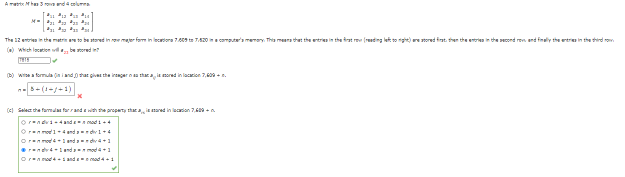 A matrix M has 3 rows and 4 columns.
M- 221 22 a3 a24
231 32 33 34
The 12 entries in the matrix are to be stored in row major form in locations 7,609 to 7,620 in a computer's memory. This means that the entries in the first row (reading left to right) are stored first, then the entries in the second row, and finally the entries in the third row.
(a) Which location will a, be stored in?
7615
(b) Write a formula (in i and ) that gives the integer n so that a is stored in location 7,609 + n.
n= 5+ (1+j+1)

