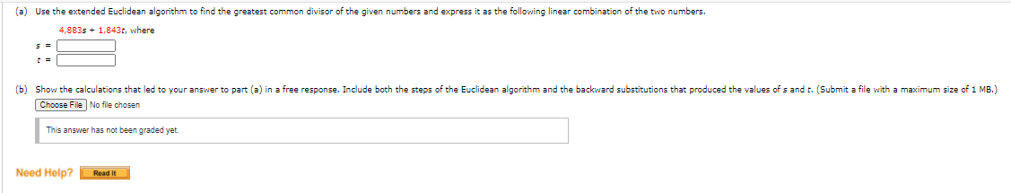 **Extended Euclidean Algorithm Exercise**

**(a)** Use the extended Euclidean algorithm to find the greatest common divisor (GCD) of the given numbers and express it as the following linear combination of the two numbers:

\[ 4,883s + 1,843t \] 

where

\( s = \_\_\_\_\_\_ \)

\( t = \_\_\_\_\_\_ \)

**(b)** Show the calculations that led to your answer to part (a) in a free response. Include both the steps of the Euclidean algorithm and the backward substitutions that produced the values of \( s \) and \( t \). (Submit a file with a maximum size of 1 MB.)

**File Upload:**  
Choose File  
No file chosen

**Note:** This answer has not been graded yet.

**Need Help?**  
[Read It]