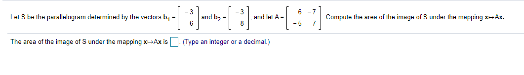 6 -7
Let S be the parallelogram determined by the vectors b, =
and b2 =
and let A =
8
- 5
Compute the area of the image of S under the mapping xHAx.
7
The area of the image of S under the mapping XHAX is
(Type an integer or a decimal.)
