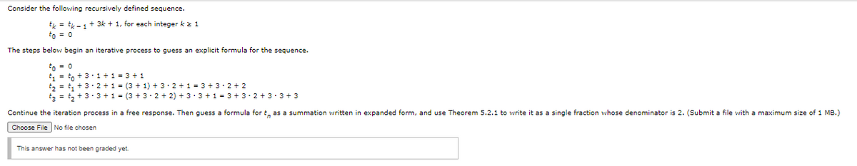 Consider the following recursively defined sequence.
tk = tk -1+ 3k + 1, for each integer k z 1
to = 0
The steps below begin an iterative process to guess an explicit formula for the sequence.
to = 0
t, =to + 3:1 +1=
t, = t, + 3· 2 +1 = (3 + 1) + 3. 2 + 1 = 3 + 3· 2 + 2
tz = t, + 3 ·3 +1 = (3 + 3. 2 + 2) + 3: 3 +1 = 3 + 3. 2 + 3 • 3 + 3
3 + 1
Continue the iteration process in a free response. Then guess a formula for t, as a summation written in expanded form, and use Theorem 5.2.1 to write it as a single fraction whose denominator is 2. (Submit a file with a maximum size of 1 MB.)
Choose File No file chosen
This answer has not been graded yet.
