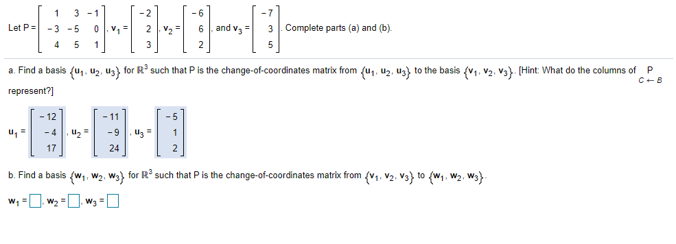 1
3 - 1
- 2
-6
Let P =
- 3 -5
v =
V2 =
and v3
3 . Complete parts (a) and (b).
4
5
1
2
a. Find a basis {u,, uz, uz) for R such that P is the change-of-coordinates matrix from {u1, uz, uz) to the basis {v1, v2, v3}. [Hint: What do the columns of P
C+B
represent?]
国国,回
- 12
- 11
-5
- 4
u, =
- 9
uz =
17
24
2
b. Find a basis {w,, w2, W3} for R such that P is the change-of-coordinates matrix from (V1, V2, V3) to (w1, W2, W3}).
w, =
w2 =
W3 =
