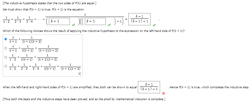 [The inductive hypothesis states that the two sides of P(k) are equal.]
We must show that P(k + 1) is true. P(k + 1) is the equation
*+1
1
1
(&+1) +1
1.2
2-3
3- 4
*+1
k+1
Which of the following choices shows the result of applying the inductive hypothesis to the expression on the left-hand side of P(k + 1)?
k
1
k+1
(k + 1)(k + 2)
k
1
k +1
k(k + 1)
(k + 1)(k + 2)
1-2 K(k + 1)
(k + 1)(k + 2)
1
1
1
1
1.2
2-3
3. 4
k(k + 1)
(k + 1)(k + 2)
k +1
( +1) +1
When the left-hand and right-hand sides of P(k + 1) are simplified, they both can be shown to equal
. Hence P(k + 1) is true, which completes the inductive step.
[Thus both the basis and the inductive steps have been proved, and so the proof by mathematical induction is complete.]
