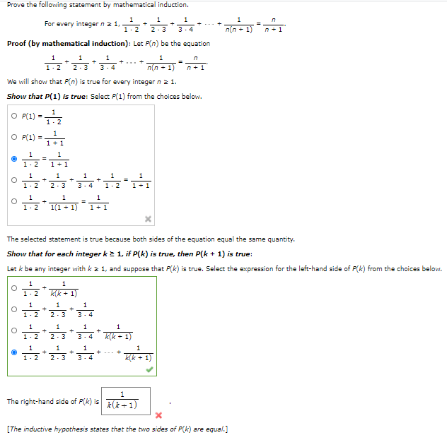 Prove the following statement by mathematical induction.
1
For every integer n 2 1,
1.2
1
1
1
2-3
3-4
n(n + 1)
n +1
Proof (by mathematical induction): Let P(n) be the equation
1
1
1
1
1.2
2-3
3-4
n(n + 1)
n+1
We will show that P(n) is true for every integer n2 1.
Show that P(1) is true: Select P(1) from the choices below.
1
O P(1)
1-2
1
O P(1)
1+1
1
1.2
1
1
1
1
1-2
2 -3
3. 4
1-2
1+ 1
1
1
%3D
1.2
1(1 + 1)
1+1
The selected statement is true because both sides of the equation equal the same quantity.
Show that for each integer k 2 1, if P(k) is true, then P(k + 1) is true:
Let k be any integer with k 2 1, and suppose that P(k) is true. Select the expression for the left-hand side of P(k) from the choices below.
1
1
1- 2
k(k + 1)
1
1
1
1- 2
2-3
3.4
1
1
1
1
1- 2
2-3
3. 4
k(k + 1)
1
1
1
1.2
2-3
3. 4
k(k + 1)
1
The right-hand side of P(k) is
*(k +1)
[The inductive hypothesis states that the two sides of P(k) are egual.]
