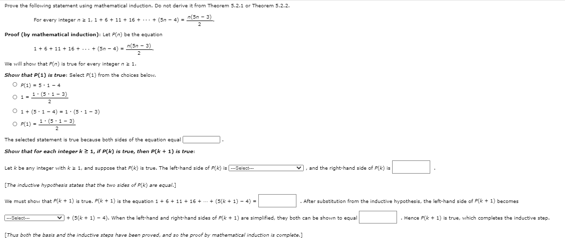 Prove the following statement using mathematical induction. Do not derive it from Theorem 5.2.1 or Theorem 5.2.2.
For every integer n2 1, 1 + 6 + 11 + 16 + ... + (5n - 4) = n(5n - 3)
Proof (by mathematical induction): Let P(n) be the equation
1+6+ 11 + 16 + ... + (5n - 4) = n(5n - 3)
2
We will show that P(n) is true for every integer n2 1.
Show that P(1) is true: Select P(1) from the choices below.
O P(1) = 5. 1 - 4
O 1 =1:(5 1- 3)
2
O 1+ (5.1- 4) = 1. (5. 1- 3)
O P(1) = 1: (5.1- 3)
2
The selected statement is true because both sides of the equation equal
Show that for each integer k2 1, if P(k) is true, then P(k + 1) is true:
Let k be any integer with k 2 1, and suppose that P(k) is true. The left-hand side of P(k) is ---Select---
v, and the right-hand side of P(k) is
[The inductive hypothesis states that the two sides of P(k) are equal.]
We must show that P(k + 1) is true. P(k + 1) is the equation 1+ 6 + 11 + 16 + --- + (5(k + 1) - 4) =
. After substitution from the inductive hypothesis, the left-hand side of P(k + 1) becomes
Select--
v + (5(k + 1) - 4). When the left-hand and right-hand sides of P(k + 1) are simplified, they both can be shown to equal
Hence P(k + 1) is true, which completes the inductive step.
[Thus both the basis and the inductive steps have been proved, and so the proof by mathematical induction is complete.]
