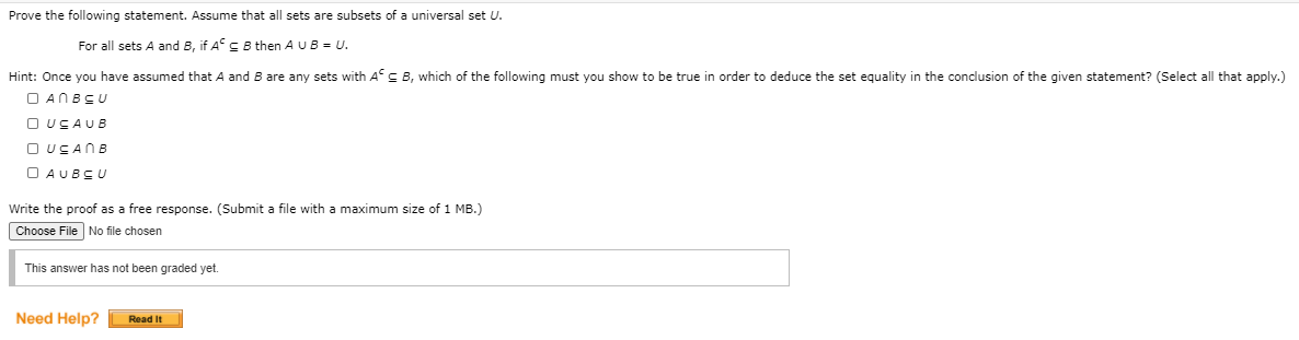 Prove the following statement. Assume that all sets are subsets of a universal set U.
For all sets A and B, if A C B then A U B = U.
Hint: Once you have assumed that
and B are any sets with As B, which of the following must you show to be true in order to deduce the set equality in the conclusion of the given statement? (Select all that apply.)
O ANBCU
O USAUB
O UCANB
O AUBSU
Write the proof as a free response. (Submit a file with a maximum size of 1 MB.)
Choose File No file chosen
This answer has not been graded yet.
Need Help?
Read It
