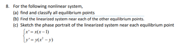 8. For the following nonlinear system,
(a) find and classify all equilibrium points
(b) Find the linearized system near each of the other equilibrium points.
(c) Sketch the phase portrait of the linearized system near each equilibrium point
(x' = x(x– 1)
lv'= y(x² – y)
