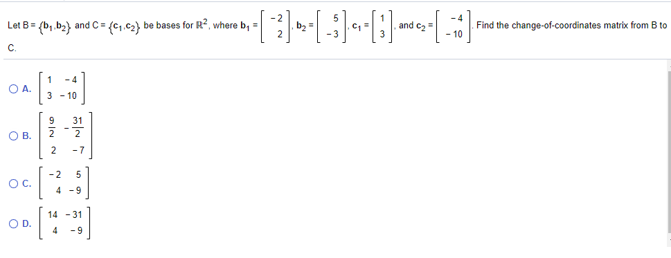 - 4
Let B= {b1.b2} and C = {c1.c2} be bases for R?, where b, =
b2
and c2 =
Find the change-of-coordinates matrix from B to
- 10
с.
O A.
3 - 10
9
31
OB.
2
- 7
- 2
OC.
6-
14 - 31
4 - 9
OD.
