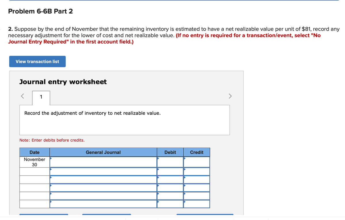 Problem 6-6B Part 2
2. Suppose by the end of November that the remaining inventory is estimated to have a net realizable value per unit of $81, record any
necessary adjustment for the lower of cost and net realizable value. (If no entry is required for a transaction/event, select "No
Journal Entry Required" in the first account field.)
View transaction list
Journal entry worksheet
>
Record the adjustment of inventory to net realizable value.
Note: Enter debits before credits.
Date
General Journal
Debit
Credit
November
30
