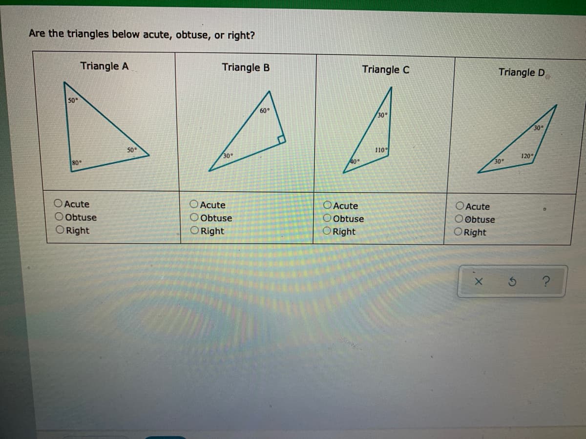 Are the triangles below acute, obtuse, or right?
Triangle A
Triangle B
Triangle C
Triangle D
50°
60°
30°
30
50
110°
30°
120
80
40
30°
O Acute
O Obtuse
Acute
OAcute
O Acute
Obtuse
O Obtuse
ORight
O Obtuse
O Right
O Right
O Right
00O
