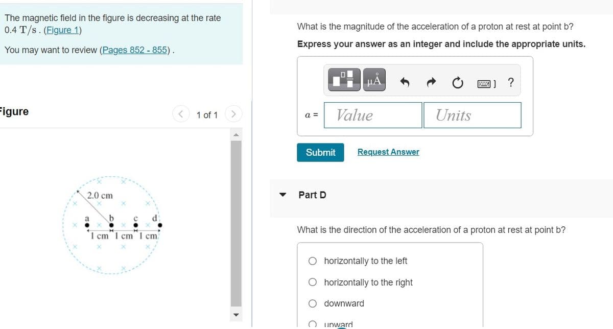 The magnetic field in the figure is decreasing at the rate
0.4 T/s. (Figure 1)
What is the magnitude of the acceleration of a proton at rest at point b?
Express your answer as an integer and include the appropriate units.
You may want to review (Pages 852 - 855).
HA
Figure
< 1 of 1
Value
Units
a =
Submit
Request Answer
2.0 cm
Part D
a
What is the direction of the acceleration of a proton at rest at point b?
1 cm 1 cm 1 cm
O horizontally to the left
O horizontally to the right
downward
O unward
