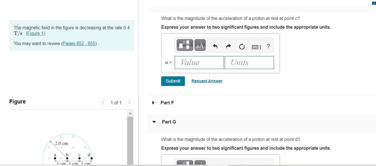 What is the magnitude of the acceleration of a proton at rest at point c?
Express your answer to two significant figures and include the appropriate units.
The magnetic field in the figure is decreasing at the rate 0.4
T/s. (Figure 1)
You may want to review (Pages 852 - 855)
HẢ
圖]?
Value
Units
a =
Submit
Request Answer
Figure
1 of 1
Part F
Part G
What is the magnitude of the acceleration of a proton at rest at point d?
2.0 cm
Express your answer to two significant figures and include the appropriate units.
a
1 cm L cm 1 cm
