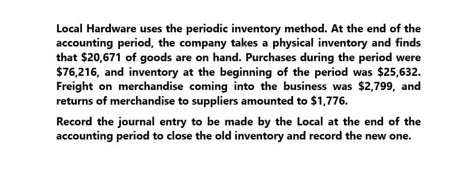 Local Hardware uses the periodic inventory method. At the end of the
accounting period, the company takes a physical inventory and finds
that $20,671 of goods are on hand. Purchases during the period were
$76,216, and inventory at the beginning of the period was $25,632.
Freight on merchandise coming into the business was $2,799, and
returns of merchandise to suppliers amounted to $1,776.
Record the journal entry to be made by the Local at the end of the
accounting period to close the old inventory and record the new one.