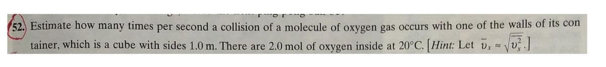 52. Estimate how many times per second a collision of a molecule of oxygen gas occurs with one of the walls of its con
tainer, which is a cube with sides 1.0 m. There are 2.0 mol of oxygen inside at 20°C. [Hint: Let vx
