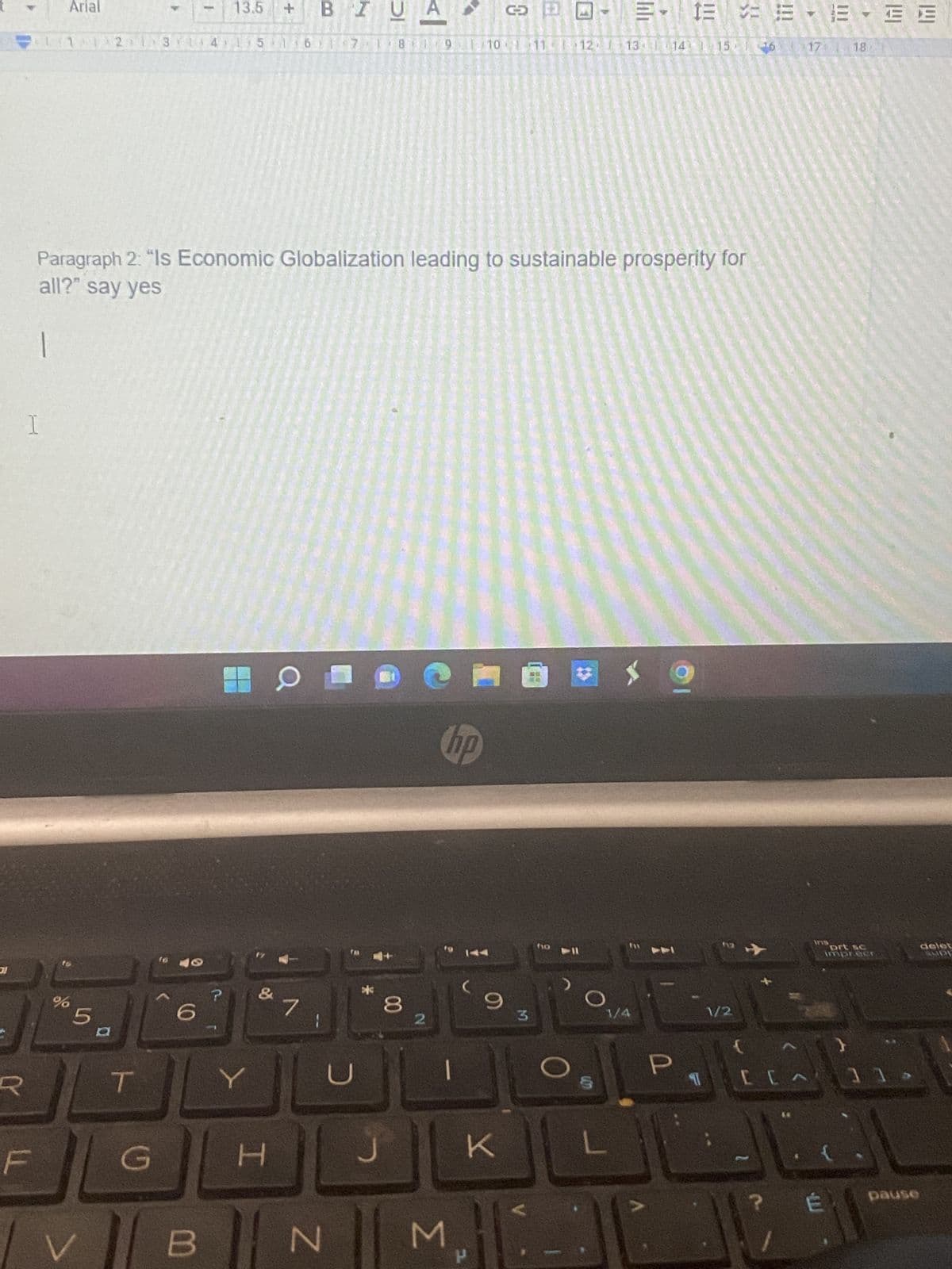 R
I
F
Arial
13.5
BI
G
3- 13
11 12 13
1 2 3 14 15 16 7 1 8
9 10 1 11-
12 13 14 15 1
Paragraph 2: "Is Economic Globalization leading to sustainable prosperity for
all?" say yes
O
7
-
%
5
T
G
6
B
1
?
Y
H
+
D
N
*
DI
J
|>
00
2
hp
M
9
K
3
0
P
ho 11
1/4
P
13 = 13
T
1/2
[
17 18
175
1E - EE
É
prt sc
]]>
pause
delet