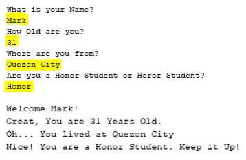 What is your Name?
Mark
How Old are you?
31
Where are you from?
Quezon City
Are you a Honor Student or Horor Student?
Honor
Welcome Mark!
Great, You are 31 Years Old.
Oh... You lived at Quezon City
Nice!
You are a Honor Student. Keep it Up!
