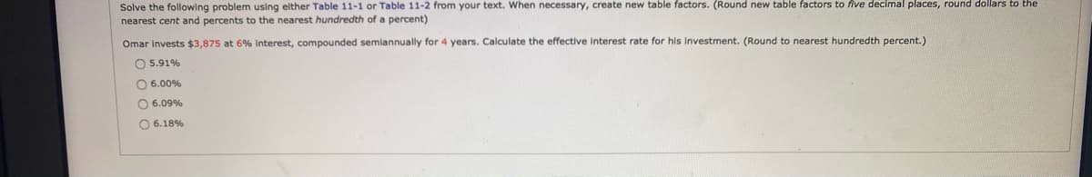 Solve the following problem using elther Table 11-1 or Table 11-2 from your text. When necessary, create new table factors. (Round new table factors to five decimal places, round dollars to the
nearest cent and percents to the nearest hundredth of a percent)
Omar Invests $3,875 at 6% Interest, compounded semiannually for 4 years. Calculate the effective Interest rate for his Investment. (Round to nearest hundredth percent.)
O 5.91%
O 6.00%
O 6.09%
O 6.18%
