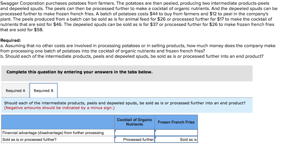 Swagger Corporation purchases potatoes from farmers. The potatoes are then peeled, producing two intermediate products-peels
and depeeled spuds. The peels can then be processed further to make a cocktail of organic nutrients. And the depeeled spuds can be
processed further to make frozen french fries. A batch of potatoes costs $44 to buy from farmers and $12 to peel in the company's
plant. The peels produced from a batch can be sold as is for animal feed for $26 or processed further for $17 to make the cocktail of
nutrients that are sold for $46. The depeeled spuds can be sold as is for $37 or processed further for $26 to make frozen french fries
that are sold for $58.
Required:
a. Assuming that no other costs are involved in processing potatoes or in selling products, how much money does the company make
from processing one batch of potatoes into the cocktail of organic nutrients and frozen french fries?
b. Should each of the intermediate products, peels and depeeled spuds, be sold as is or processed further into an end product?
Complete this question by entering your answers in the tabs below.
Required A
Required B
Should each of the intermediate products, peels and depeeled spuds, be sold as is or processed further into an end product?
(Negative amounts should be indicated by a minus sign.)
Cocktail of Organic Frozen French Fries
Nutrients
Financial advantage (disadvantage) from further processing
Sold as is or processed further?
Processed further
Sold as is
