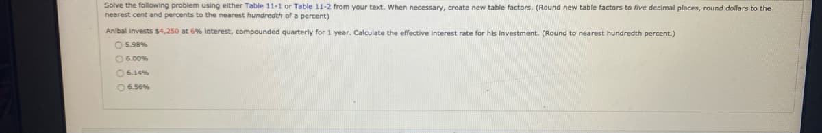 Solve the following problem using either Table 11-1 or Table 11-2 from your text. When necessary, create new table factors. (Round new table factors to five decimal places, round dollars to the
nearest cent and percents to the nearest hundredth of a percent)
Anibal invests $4,250 at 6% interest, compounded quarterly for 1 year. Calculate the effective interest rate for his investment. (Round to nearest hundredth percent.)
O 5.98%
O 6.00%
0 6.14%
O 6.56%
