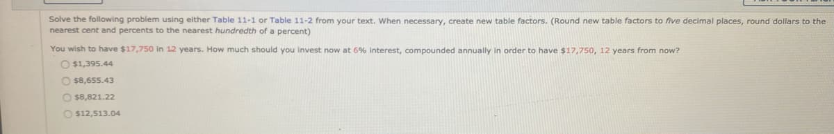 Solve the following problem using either Table 11-1 or Table 11-2 from your text. When necessary, create new table factors. (Round new table factors to five decimal places, round dollars to the
nearest cent and percents to the nearest hundredth of a percent)
You wish to have $17,750 in 12 years. How much should you invest now at 6% interest, compounded annually in order to have $17,750, 12 years from now?
O $1,395.44
O $8,655.43
O $8,821.22
O $12,513.04
