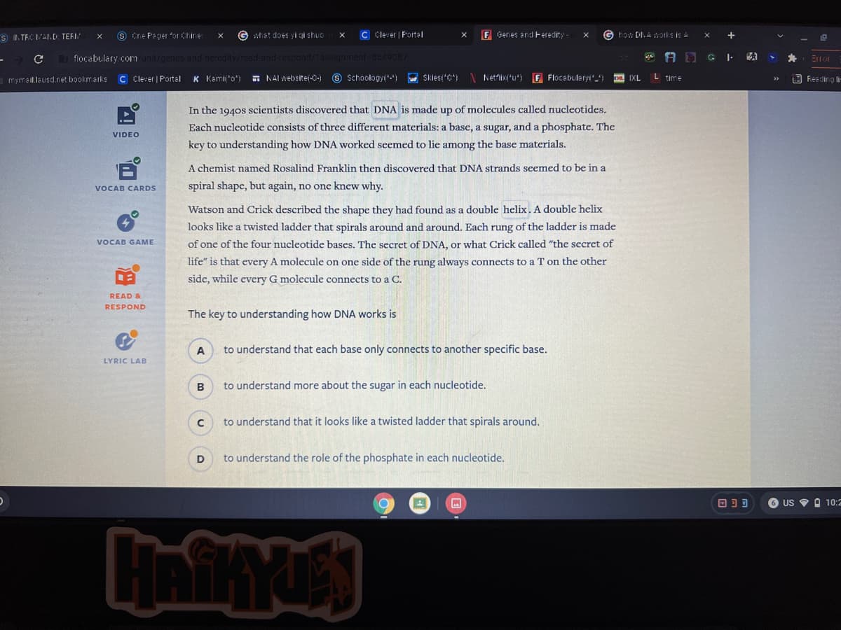 S II. TEC A.D. TERI
O Cre P'eger or Chine
G whet does yi gi shuo
C Clever | Portal
F Genes and Feredity-
G ho: DIA orks is A
flocabulary com
G I.
a mymail.lausd.net bookmarks
C Clever | Portal
K Kami'o
- NAI websitei-C-) © Schoologyi) Skiesi*0*) N Netnix(*u*) F Flocabularyi"_) a IXL
L time
Feeding li
In the 1940s scientists discovered that DNA is made up of molecules called nucleotides.
Each nucleotide consists of three different materials: a base, a sugar, and a phosphate. The
VIDEO
key to understanding how DNA worked seemed to lie among the base materials.
A chemist named Rosalind Franklin then discovered that DNA strands seemed to be in a
VOCAB CARDS
spiral shape, but again, no one knew why.
Watson and Crick described the shape they had found as a double helix. A double helix
looks like a twisted ladder that spirals around and around. Each rung of the ladder is made
VOCAB GAME
of one of the four nucleotide bases. The secret of DNA, or what Crick called "the secret of
life" is that every A molecule on one side of the rung always connects to a T on the other
side, while every G molecule connects to a C.
READ &
RESPOND
The key to understanding how DNA works is
A
to understand that each base only connects to another specific base.
LYRIC LAB
to understand more about the sugar in each nucleotide.
to understand that it looks like a twisted ladder that spirals around.
to understand the role of the phosphate in each nucleotide.
6 US V O 10:2
