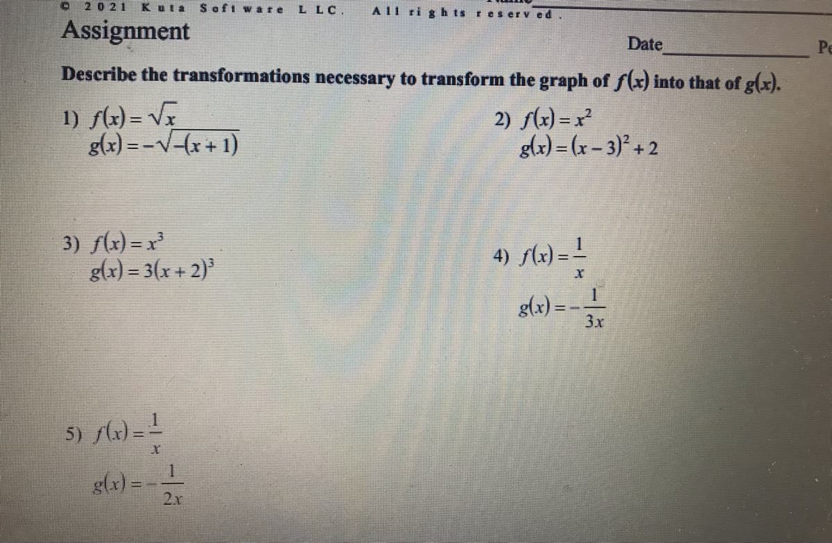 O2021
Kuta
Soft ware
L LC.
All ri g h ts reserv ed
Assignment
Date
Ре
Describe the transformations necessary to transform the graph of f(x) into that of g(x).
1) sz) = VF
g(x) =-V-(x+ 1)
2) s(x) =x²
glx) = (x – 3)² + 2
3) f(x) = x
g(x) = 3(x + 2)
4) flx)= !
g(x) = -L
3x
5) )=L
g(x) =
2v
