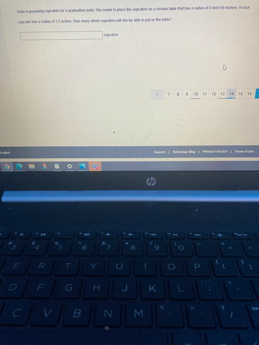 Anita is preparing cupcakes for a graduation party. She wants to place the cupcakes on a circular table that has a radius of 4 feet (48 inches). If each
cupcake has a radius of 1.5 inches. How many whole cupcakes will she be able to put on the table?
cupcakes
8.
9.
10 11 12 13 14 15 16
English
Support | Schoology Blog I PRIVACY POLICY I Terms of Use
inprt sc
3y
4
L.
8.
R
T
D
F
K
pa
M
10
(5
