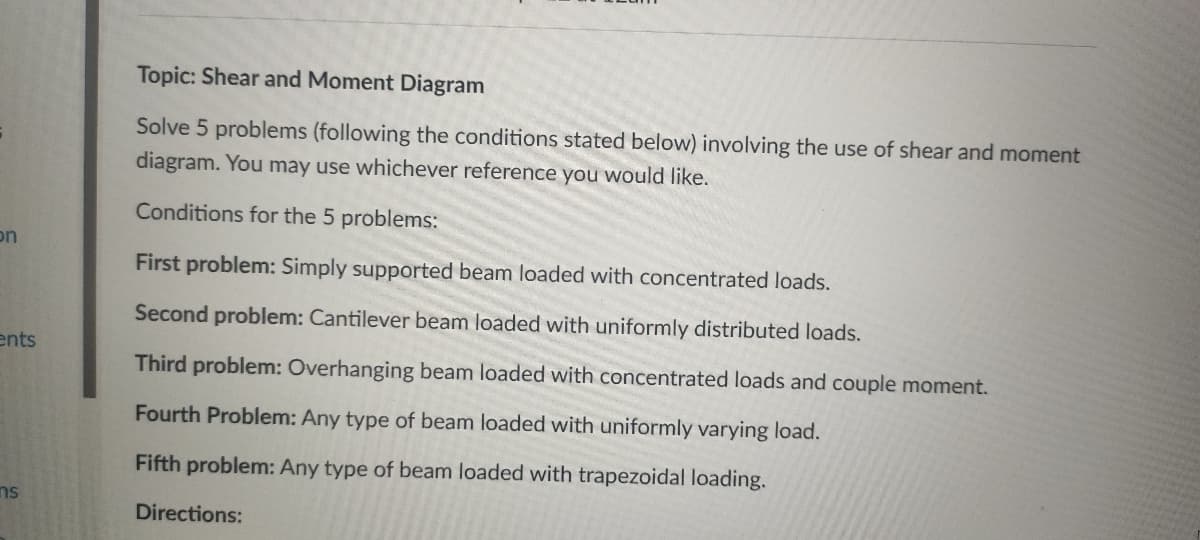 Topic: Shear and Moment Diagram
Solve 5 problems (following the conditions stated below) involving the use of shear and moment
diagram. You may use whichever reference you would like.
Conditions for the 5 problems:
on
First problem: Simply supported beam loaded with concentrated loads.
Second problem: Cantilever beam loaded with uniformly distributed loads.
ents
Third problem: Overhanging beam loaded with concentrated loads and couple moment.
Fourth Problem: Any type of beam loaded with uniformly varying load.
Fifth problem: Any type of beam loaded with trapezoidal loading.
ns
Directions:
