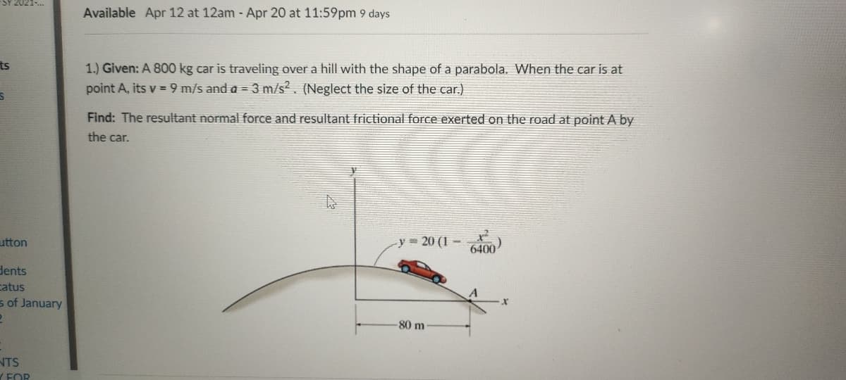 Available Apr 12 at 12am - Apr 20 at 11:59pm 9 days
ts
1.) Given: A 800 kg car is traveling over a hill with the shape of a parabola. When the car is at
point A, its v = 9 m/s and a = 3 m/s?. (Neglect the size of the car.)
Find: The resultant normal force and resultant frictional force exerted on the road at point A by
the car.
utton
y = 20 (1 -
6400
dents
catus
s of January
80 m
NTS
FOR
