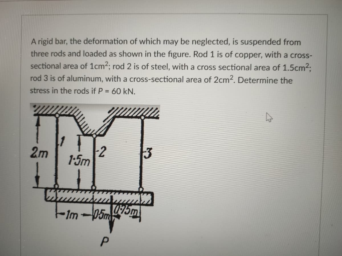 A rigid bar, the deformation of which may be neglected, is suspended from
three rods and loaded as shown in the figure. Rod 1 is of copper, with a cross-
sectional area of 1cm2; rod 2 is of steel, with a cross sectional area of 1.5cm23;
rod 3 is of aluminum, with a cross-sectional area of 2cm2. Determine the
stress in the rods if P = 60 kN.
2m
2
1-5m
P
