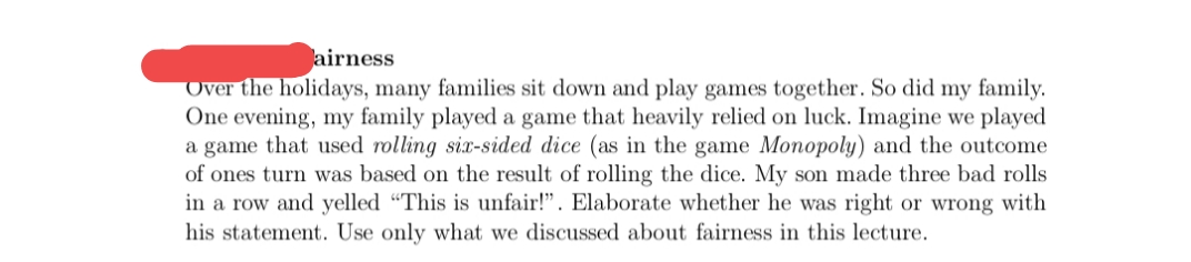 airness
Over the holidays, many families sit down and play games together. So did my family.
One evening, my family played a game that heavily relied on luck. Imagine we played
a game that used rolling six-sided dice (as in the game Monopoly) and the outcome
of ones turn was based on the result of rolling the dice. My son made three bad rolls
in a row and yelled “This is unfair!". Elaborate whether he was right or wrong with
his statement.. Use only what we discussed about fairness in this lecture.
