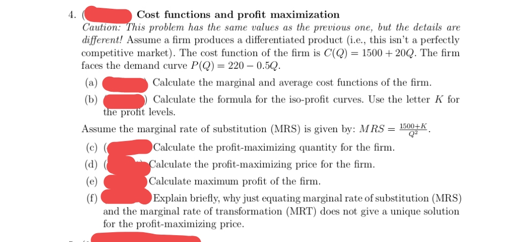 4.
Cost functions and profit maximization
Caution: This problem has the same values as the previous one, but the details are
different! Assume a firm produces a differentiated product (i.e., this isn't a perfectly
competitive market). The cost function of the firm is C(Q)
faces the demand curve P(Q) = 220 – 0.5Q.
= 1500 + 20Q. The firm
(a)
Calculate the marginal and average cost functions of the firm.
(b)
the profit levels.
Assume the marginal rate of substitution (MRS) is given by: MRS = 1500+K.
Calculate the formula for the iso-profit curves. Use the letter K for
Q2
Calculate the profit-maximizing quantity for the firm.
(d)
Calculate the profit-maximizing price for the firm.
(e)
Calculate maximum profit of the firm.
(f)
and the marginal rate of transformation (MRT) does not give a unique solution
for the profit-maximizing price.
Explain briefly, why just equating marginal rate of substitution (MRS)
