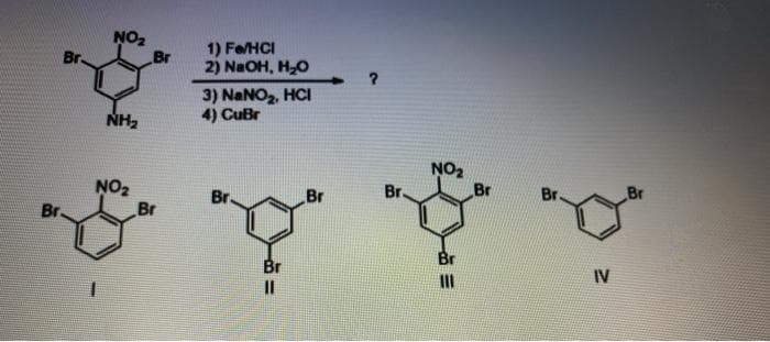 NO2
Br
1) Fe/HCI
2) NaOH, H-O
Br.
3) NaNO2, HCI
4) CuBr
NH2
NO2
Br
Br.
Br
NO2
Br
Br.
Br.
Br
Br.
Br
Br
IV
II
