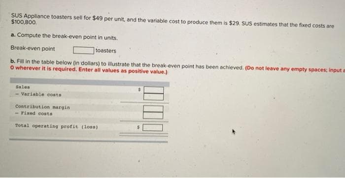 SUS Appliance toasters sell for $49 per unit, and the variable cost to produce them is $29. SUS estimates that the fixed costs are
$100,800.
a. Compute the break-even point in units.
Break-even point
toasters
b. Fill in the table below (in dollars) to illustrate that the break-even point has been achieved. (Do not leave any empty spaces; input a
O wherever it is required. Enter all values as positive value.)
Sales
Variable costs
Contribution margin
- Fixed costs
Total operating profit (loss)