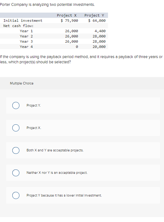 Porter Company is analyzing two potential Investments.
Project X
$ 75,900
Initial investment
Net cash flow:
Year 1
Year 2
Year 3
Year 4
Multiple Choice
O
If the company is using the payback period method, and it requires a payback of three years or
ess, which project(s) should be selected?
Project Y.
26,000
26,000
26,000
0
Project X.
Project Y
$ 64,000
Both X and Y are acceptable projects.
4,400
28,000
28,000
20,000
Neither X nor Y is an acceptable project.
Project Y because it has a lower Initial Investment.