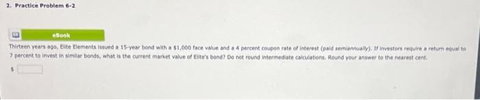 2. Practice Problem 6-2
eBook
Thirteen years ago, Elite Elements issued a 15-year bond with a $1,000 face value and a 4 percent coupon rate of interest (paid semiannually). If investors require a return equal to
7 percent to invest in similar bonds, what is the current market value of Elite's bond? Do not round intermediate calculations. Round your answer to the nearest cent.