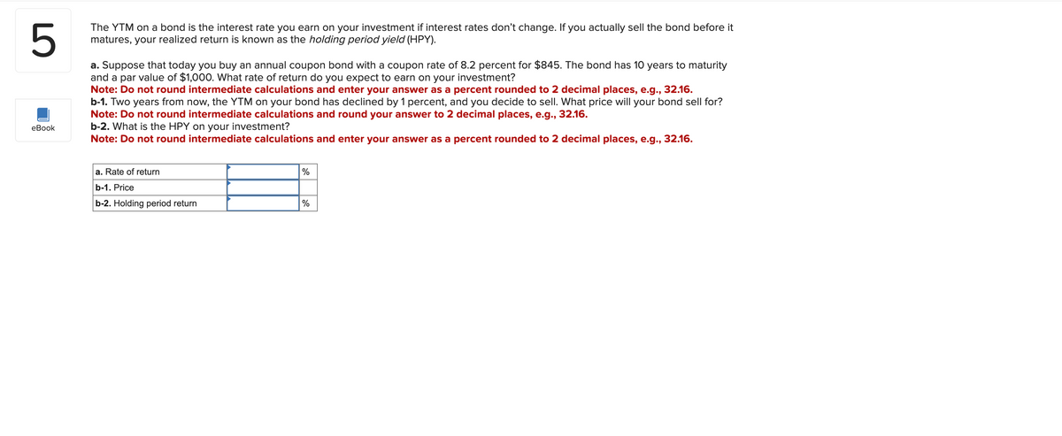 5
The YTM on a bond is the interest rate you earn on your investment if interest rates don't change. If you actually sell the bond before it
matures, your realized return is known as the holding period yield (HPY).
a. Suppose that today you buy an annual coupon bond with a coupon rate of 8.2 percent for $845. The bond has 10 years to maturity
and a par value of $1,000. What rate of return do you expect to earn on your investment?
Note: Do not round intermediate calculations and enter your answer as a percent rounded to 2 decimal places, e.g., 32.16.
b-1. Two years from now, the YTM on your bond has declined by 1 percent, and you decide to sell. What price will your bond sell for?
Note: Do not round intermediate calculations and round your answer to 2 decimal places, e.g., 32.16.
b-2. What is the HPY on your investment?
Note: Do not round intermediate calculations and enter your answer as a percent rounded to 2 decimal places, e.g., 32.16.
eBook
a. Rate of return
b-1. Price
b-2. Holding period return
%
%