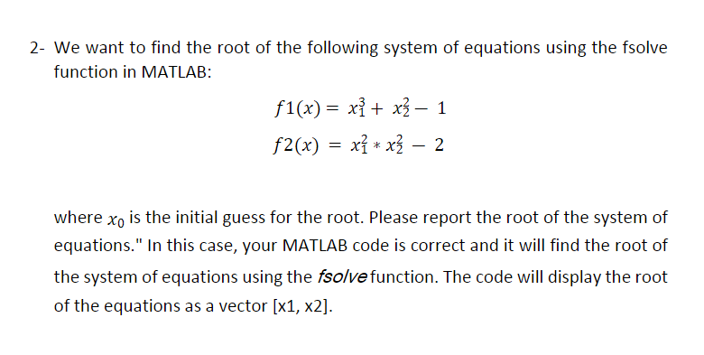 2- We want to find the root of the following system of equations using the fsolve
function in MATLAB:
f1(x) = x³ + x² – 1
f2(x) = x² * x²²
x² * x² - 2
where xo is the initial guess for the root. Please report the root of the system of
equations." In this case, your MATLAB code is correct and it will find the root of
the system of equations using the fsolve function. The code will display the root
of the equations as a vector [x1, x2].