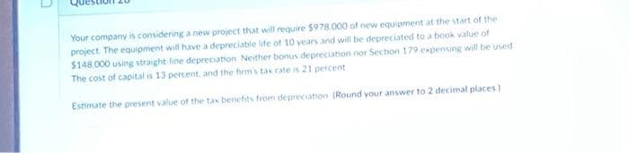 7
Your company is considering a new project that will require $978.000 of new equipment at the start of the
project. The equipment will have a depreciable life of 10 years and will be depreciated to a book value of
$148.000 using straight line depreciation Neither bonus depreciation nor Section 179 expensing will be used
The cost of capital is 13 percent, and the firm's tax rate is 21 percent
Estimate the present value of the tax benefits from depreciation (Round your answer to 2 decimal places)