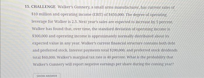 15. CHALLENGE Walker's Gunnery, a small arms manufacturer, has current sales of
$10 million and operating income (EBIT) of $450,000. The degree of operating
leverage for Walker is 2.5. Next year's sales are expected to increase by 5 percent.
Walker has found that, over time, the standard deviation of operating income is
$300,000 and operating income is approximately normally distributed about its
expected value in any year. Walker's current financial structure contains both debt
and preferred stock. Interest payments total $200,000, and preferred stock dividends
total $60,000. Walker's marginal tax rate is 40 percent. What is the probability that
Walker's Gunnery will report negative earnings per share during the coming year?
SHOW ANSWER