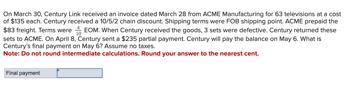 On March 30, Century Link received an invoice dated March 28 from ACME Manufacturing for 63 televisions at a cost
of $135 each. Century received a 10/5/2 chain discount. Shipping terms were FOB shipping point. ACME prepaid the
4
$83 freight. Terms were EOM. When Century received the goods, 3 sets were defective. Century returned these
10
sets to ACME. On April 8, Century sent a $235 partial payment. Century will pay the balance on May 6. What is
Century's final payment on May 6? Assume no taxes.
Note: Do not round intermediate calculations. Round your answer to the nearest cent.
Final payment