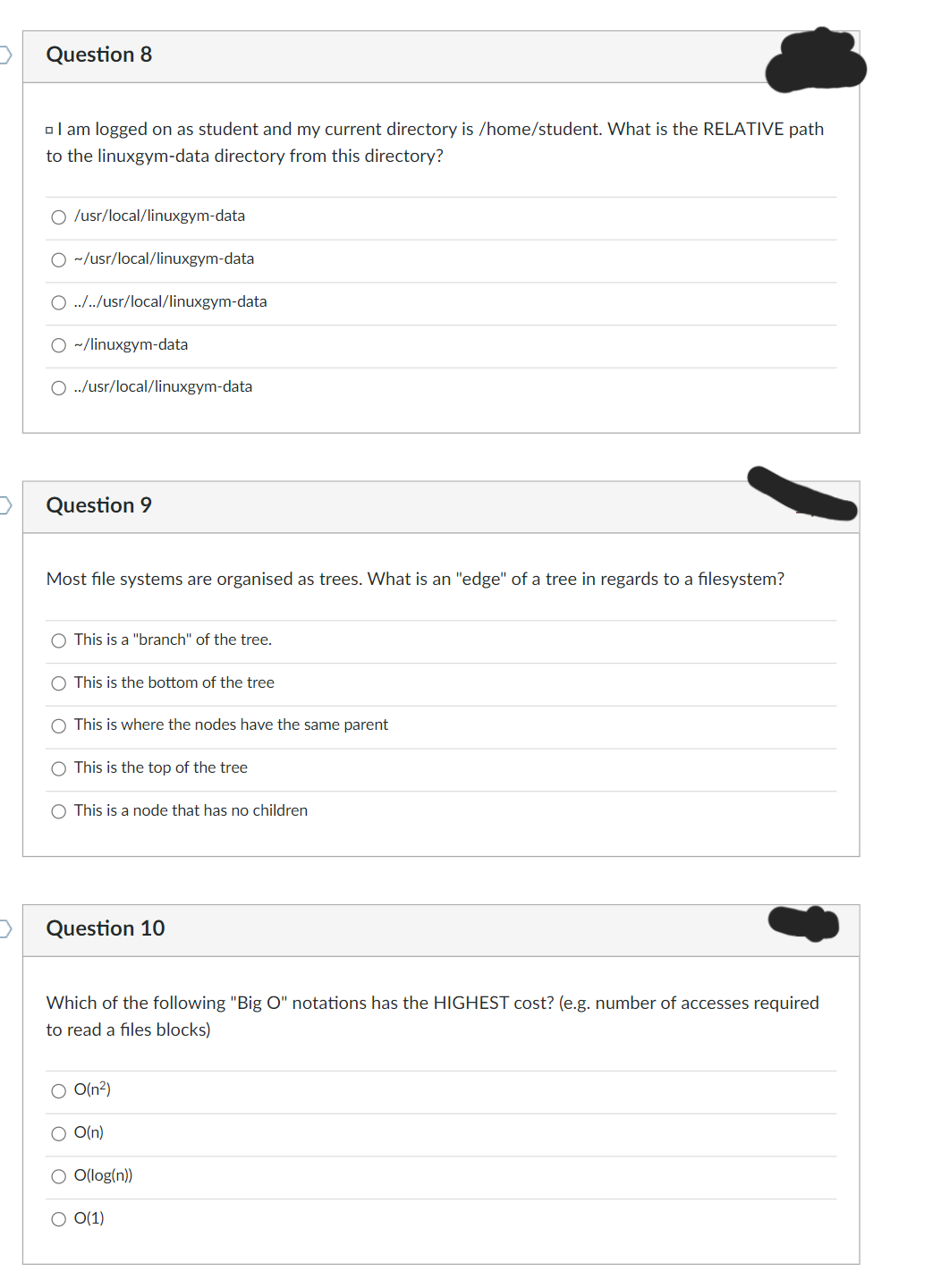 Question 8
I am logged on as student and my current directory is /home/student. What is the RELATIVE path
to the linuxgym-data directory from this directory?
O /usr/local/linuxgym-data
O ~/usr/local/linuxgym-data
O ../../usr/local/linuxgym-data
O ~/linuxgym-data
O ../usr/local/linuxgym-data
Question 9
Most file systems are organised as trees. What is an "edge" of a tree in regards to a filesystem?
This is a "branch" of the tree.
O This is the bottom of the tree
This is where the nodes have the same parent
This is the top of the tree
O This is a node that has no children
Question 10
O
Which of the following "Big O" notations has the HIGHEST cost? (e.g. number of accesses required
to read a files blocks)
O O(n²)
O O(n)
O(log(n))
O(1)