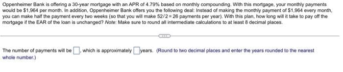 Oppenheimer Bank is offering a 30-year mortgage with an APR of 4.79% based on monthly compounding. With this mortgage, your monthly payments
would be $1,964 per month. In addition, Oppenheimer Bank offers you the following deal: Instead of making the monthly payment of $1,964 every month,
you can make half the payment every two weeks (so that you will make 52/2 = 26 payments per year). With this plan, how long will it take to pay off the
mortgage if the EAR of the loan is unchanged? Note: Make sure to round all intermediate calculations to at least 8 decimal places.
The number of payments will be, which is approximately years. (Round to two decimal places and enter the years rounded to the nearest
whole number.)