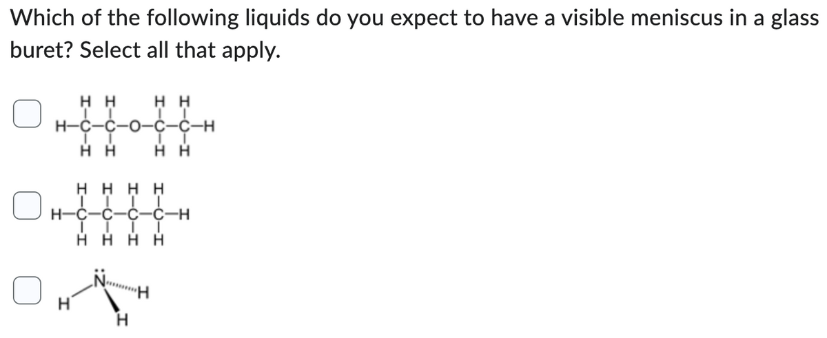 Which of the following liquids do you expect to have a visible meniscus in a glass
buret? Select all that apply.
Η Η Η Η
II
H=C=C-0-C-C-H
Τ
Η Η
I
Η Η
Η Η Η Η
I
C C
C-H
Η Η Η Η
|
H=C
Η
Ή