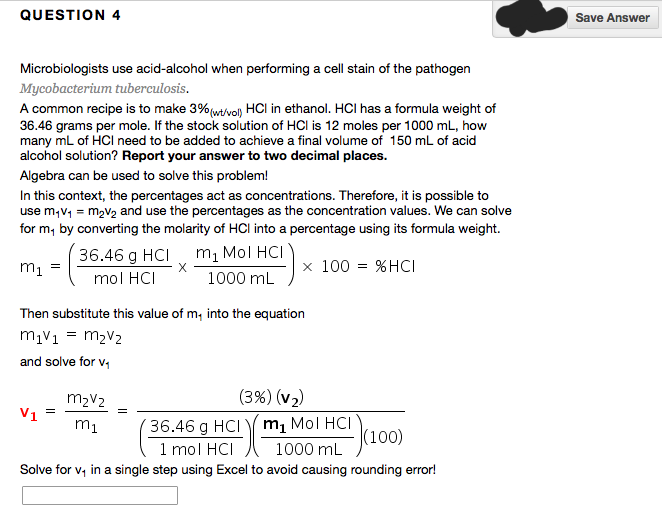 QUESTION 4
Microbiologists use acid-alcohol when performing a cell stain of the pathogen
Mycobacterium tuberculosis.
A common recipe is to make 3% (w/vol) HCI in ethanol. HCI has a formula weight of
36.46 grams per mole. If the stock solution of HCI is 12 moles per 1000 mL, how
many mL of HCI need to be added to achieve a final volume of 150 mL of acid
alcohol solution? Report your answer to two decimal places.
Algebra can be used to solve this problem!
In this context, the percentages act as concentrations. Therefore, it is possible to
use m₁v₁ = m₂v₂ and use the percentages as the concentration values. We can solve
for m, by converting the molarity of HCI into a percentage using its formula weight.
m₂ Mol HCI
m₁ =
1000 mL
36.46 g HCI
mol HCI
V1
Then substitute this value of m, into the equation
m₁v₁ = M₂V₂
and solve for v₁
=
X
x 100 %HCI
M₂V2
m₁
36.46 g HCI
(3%) (v₂)
m₂ Mol HCI
1000 mL
(100)
1 mol HCI
Solve for v₁ in a single step using Excel to avoid causing rounding error!
=
Save Answer