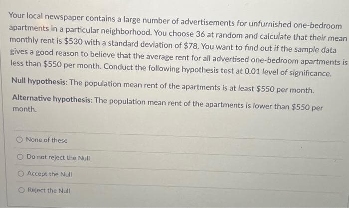 Your local newspaper contains a large number of advertisements for unfurnished one-bedroom
apartments in a particular neighborhood. You choose 36 at random and calculate that their mean
monthly rent is $530 with a standard deviation of $78. You want to find out if the sample data
gives a good reason to believe that the average rent for all advertised one-bedroom apartments is
less than $550 per month. Conduct the following hypothesis test at 0.01 level of significance.
Null hypothesis: The population mean rent of the apartments is at least $550 per month.
Alternative hypothesis: The population mean rent of the apartments is lower than $550 per
month.
None of these
Do not reject the Null
Accept the Null
Reject the Null