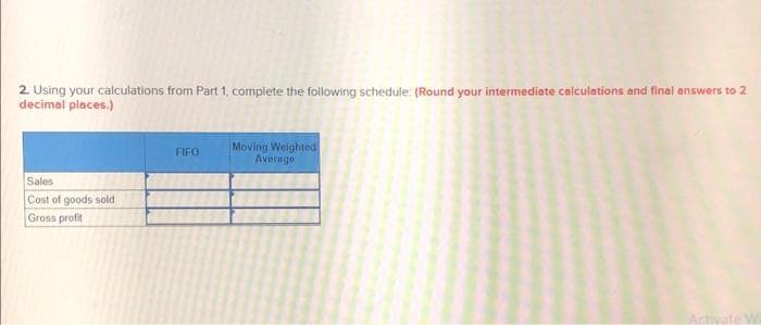 2. Using your calculations from Part 1, complete the following schedule: (Round your intermediate calculations and final answers to 2
decimal places.)
Sales
Cost of goods sold
Gross profit
FIFO
Moving Weighted
Average
Activate Wi