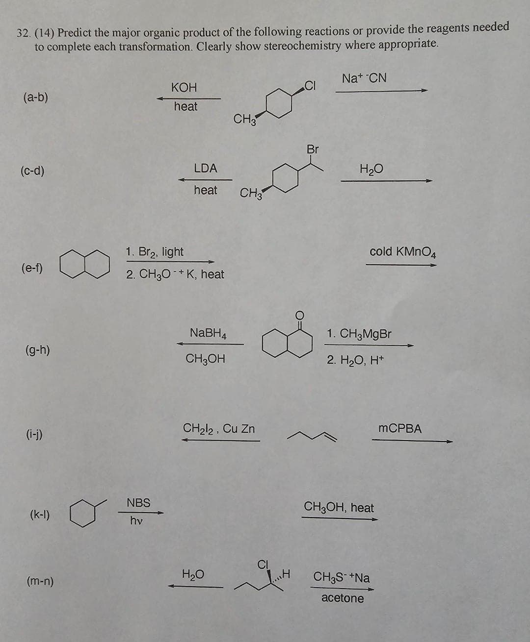 32. (14) Predict the major organic product of the following reactions or provide the reagents needed
to complete each transformation. Clearly show stereochemistry where appropriate.
(a-b)
(c-d)
(e-f)
(g-h)
(i-j)
(m-n)
KOH
heat
NBS
hv
1. Br₂, light
2. CH3O+K, heat
LDA
heat CH3
NaBH4
CH3OH
CH3
CH₂l2, Cu Zn
H₂O
„H
Br
Na+ CN
H₂O
cold KMnO4
1. CH3MgBr
2. H₂O, H+
CH3OH, heat
CH3S- +Na
acetone
mCPBA